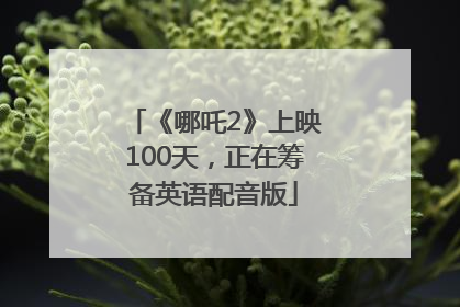 《哪吒2》上映100天，正在筹备英语配音版