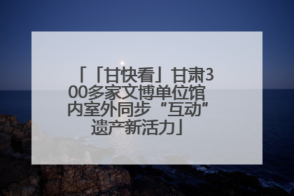 「甘快看」甘肃300多家文博单位馆内室外同步“互动”遗产新活力