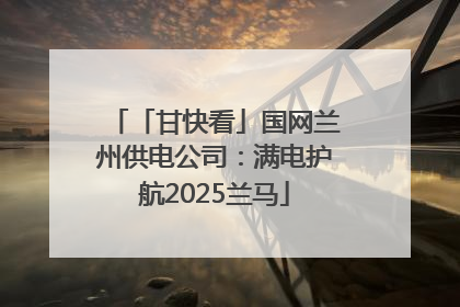 「甘快看」国网兰州供电公司：满电护航2025兰马