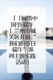 「网络中国节·端午」兰州市城关区开展“我们的节日·端午”系列主题实践活动