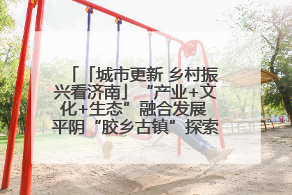 「城市更新 乡村振兴看济南」“产业+文化+生态”融合发展 平阴“胶乡古镇”探索振兴路径成效显著