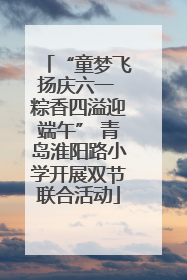 “童梦飞扬庆六一 粽香四溢迎端午” 青岛淮阳路小学开展双节联合活动