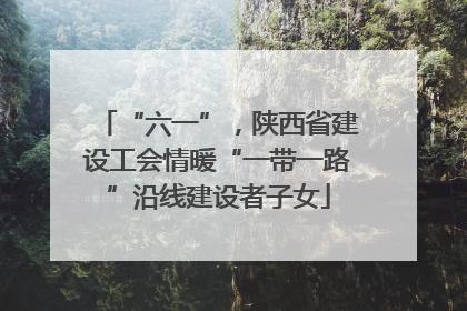 “六一”，陕西省建设工会情暖“一带一路”沿线建设者子女