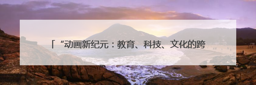 “动画新纪元：教育、科技、文化的跨界共生”研讨会在吉林动画学院举行