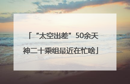 “太空出差”50余天 神二十乘组最近在忙啥