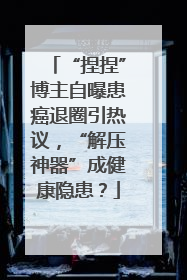 “捏捏”博主自曝患癌退圈引热议，“解压神器”成健康隐患？