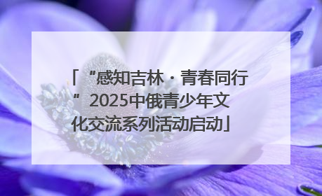 “感知吉林・青春同行”2025中俄青少年文化交流系列活动启动