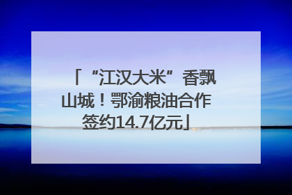 “江汉大米”香飘山城！鄂渝粮油合作签约14.7亿元