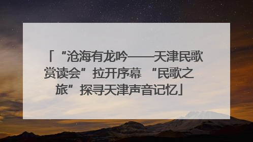 “沧海有龙吟——天津民歌赏读会”拉开序幕 “民歌之旅”探寻天津声音记忆
