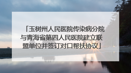 玉树州人民医院传染病分院与青海省第四人民医院建立联盟单位并签订对口帮扶协议