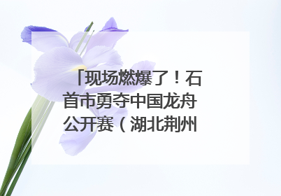 现场燃爆了！石首市勇夺中国龙舟公开赛（湖北荆州站）三项冠军