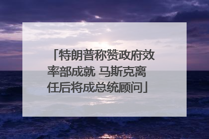 特朗普称赞政府效率部成就 马斯克离任后将成总统顾问