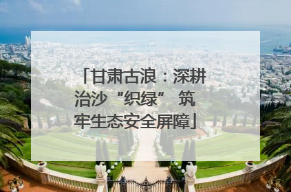 甘肃古浪：深耕治沙“织绿” 筑牢生态安全屏障