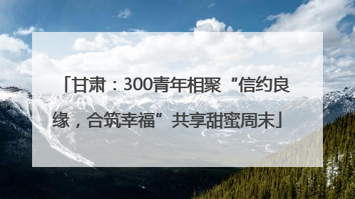 甘肃：300青年相聚“信约良缘，合筑幸福”共享甜蜜周末
