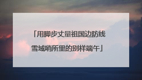用脚步丈量祖国边防线 雪域哨所里的别样端午
