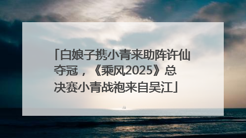 白娘子携小青来助阵许仙夺冠，《乘风2025》总决赛小青战袍来自吴江