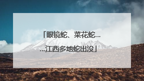 眼镜蛇、菜花蛇……江西多地蛇出没