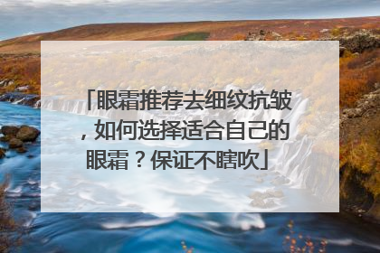 眼霜推荐去细纹抗皱，如何选择适合自己的眼霜？保证不瞎吹