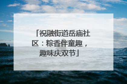 祝融街道岳庙社区：粽香伴童趣，趣味庆双节