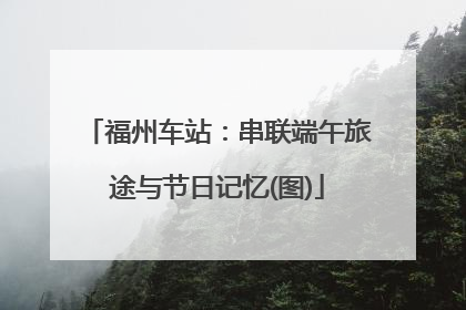 福州车站：串联端午旅途与节日记忆(图)