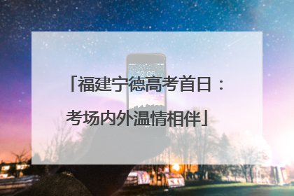 福建宁德高考首日：考场内外温情相伴