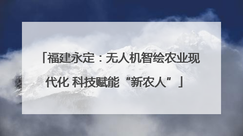 福建永定：无人机智绘农业现代化 科技赋能“新农人”