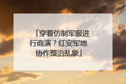 穿着仿制军服进行商演？红安军地协作整治乱象