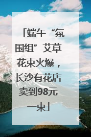 端午“氛围组”艾草花束火爆，长沙有花店卖到98元一束