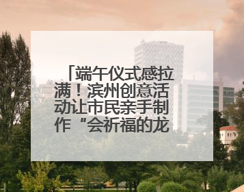 端午仪式感拉满！滨州创意活动让市民亲手制作“会祈福的龙舟”