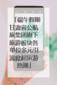 端午假期甘肃省公航旅集团旗下旅游板块各单位多元引流掀起旅游热潮