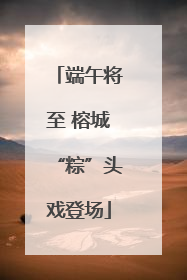 端午将至 榕城“粽”头戏登场