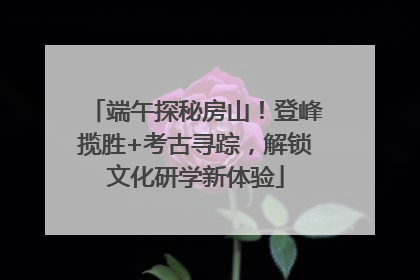 端午探秘房山！登峰揽胜+考古寻踪，解锁文化研学新体验
