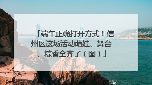 端午正确打开方式！信州区这场活动萌娃、舞台、粽香全齐了（图）