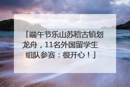 端午节乐山苏稽古镇划龙舟，11名外国留学生组队参赛：很开心！