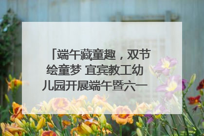 端午藏童趣，双节绘童梦 宜宾教工幼儿园开展端午暨六一亲子游园活动