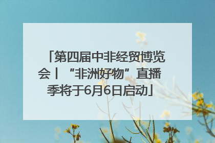 第四届中非经贸博览会丨“非洲好物”直播季将于6月6日启动