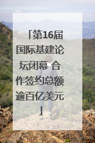 第16届国际基建论坛闭幕 合作签约总额逾百亿美元