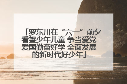 罗东川在“六一”前夕看望少年儿童 争当爱党爱国勤奋好学 全面发展的新时代好少年