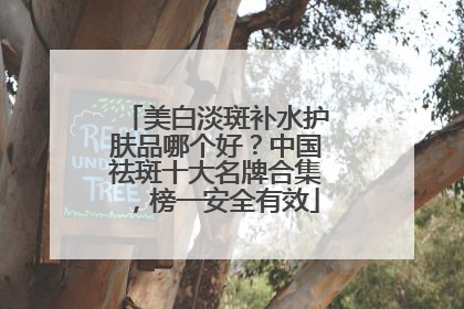 美白淡斑补水护肤品哪个好？中国祛斑十大名牌合集，榜一安全有效