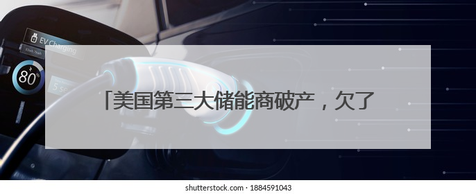 美国第三大储能商破产，欠了宁德时代、中集普威6.6亿