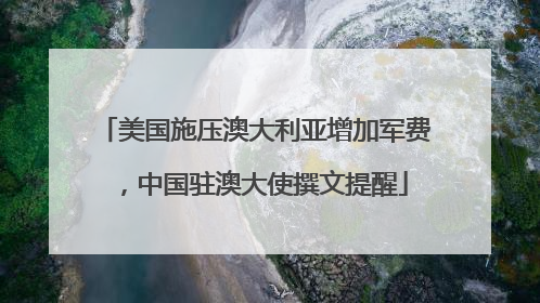 美国施压澳大利亚增加军费，中国驻澳大使撰文提醒
