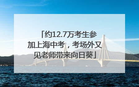 约12.7万考生参加上海中考，考场外又见老师带来向日葵