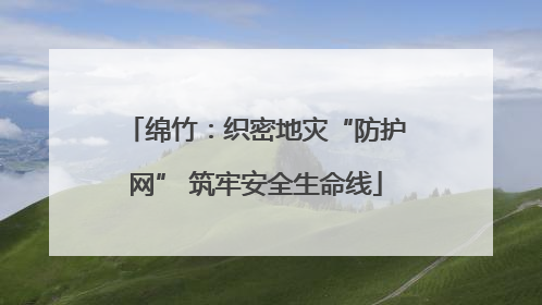 绵竹：织密地灾“防护网” 筑牢安全生命线