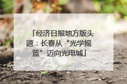 经济日报地方版头题：长春从“光学摇篮”迈向光电城
