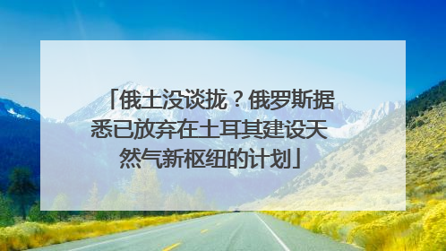 俄土没谈拢？俄罗斯据悉已放弃在土耳其建设天然气新枢纽的计划