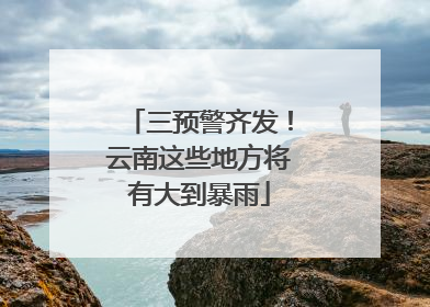 三预警齐发！云南这些地方将有大到暴雨
