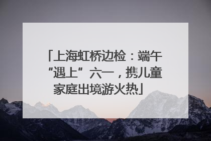 上海虹桥边检：端午“遇上”六一，携儿童家庭出境游火热