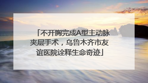 不开胸完成A型主动脉夹层手术，乌鲁木齐市友谊医院诠释生命奇迹