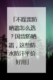 不踩雷防晒霜怎么选？国货防晒霜，这些防水防汗平价好用