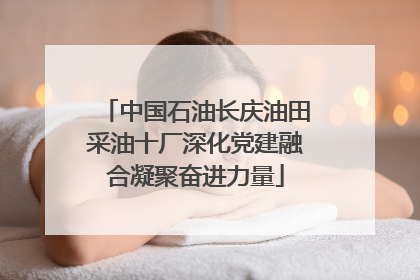 中国石油长庆油田采油十厂深化党建融合凝聚奋进力量